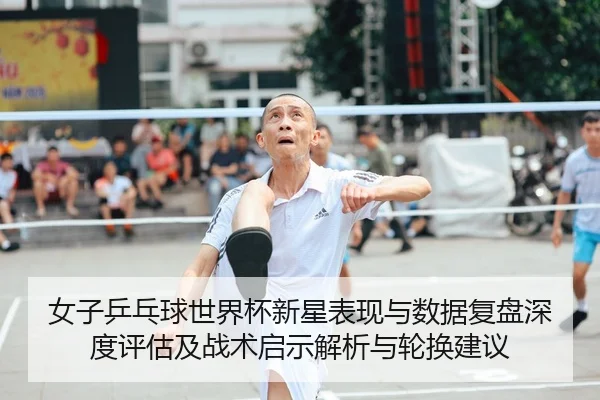 女子乒乓球世界杯新星表现与数据复盘深度评估及战术启示解析与轮换建议